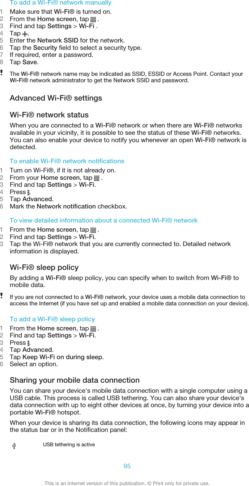 To add a Wi-Fi® network manually1Make sure that Wi-Fi® is turned on.2From the Home screen, tap   .3Find and tap Settings &gt; Wi-Fi .4Tap  .5Enter the Network SSID for the network.6Tap the Security field to select a security type.7If required, enter a password.8Tap Save.The Wi-Fi® network name may be indicated as SSID, ESSID or Access Point. Contact yourWi-Fi® network administrator to get the Network SSID and password.Advanced Wi-Fi® settingsWi-Fi® network statusWhen you are connected to a Wi-Fi® network or when there are Wi-Fi® networksavailable in your vicinity, it is possible to see the status of these Wi-Fi® networks.You can also enable your device to notify you whenever an open Wi-Fi® network isdetected.To enable Wi-Fi® network notifications1Turn on Wi-Fi®, if it is not already on.2From your Home screen, tap   .3Find and tap Settings &gt; Wi-Fi.4Press  .5Tap Advanced.6Mark the Network notification checkbox.To view detailed information about a connected Wi-Fi® network1From the Home screen, tap   .2Find and tap Settings &gt; Wi-Fi.3Tap the Wi-Fi® network that you are currently connected to. Detailed networkinformation is displayed.Wi-Fi® sleep policyBy adding a Wi-Fi® sleep policy, you can specify when to switch from Wi-Fi® tomobile data.If you are not connected to a Wi-Fi® network, your device uses a mobile data connection toaccess the Internet (if you have set up and enabled a mobile data connection on your device).To add a Wi-Fi® sleep policy1From the Home screen, tap   .2Find and tap Settings &gt; Wi-Fi.3Press  .4Tap Advanced.5Tap Keep Wi-Fi on during sleep.6Select an option.Sharing your mobile data connectionYou can share your device&apos;s mobile data connection with a single computer using aUSB cable. This process is called USB tethering. You can also share your device&apos;sdata connection with up to eight other devices at once, by turning your device into aportable Wi-Fi® hotspot.When your device is sharing its data connection, the following icons may appear inthe status bar or in the Notification panel:USB tethering is active95This is an Internet version of this publication. © Print only for private use.