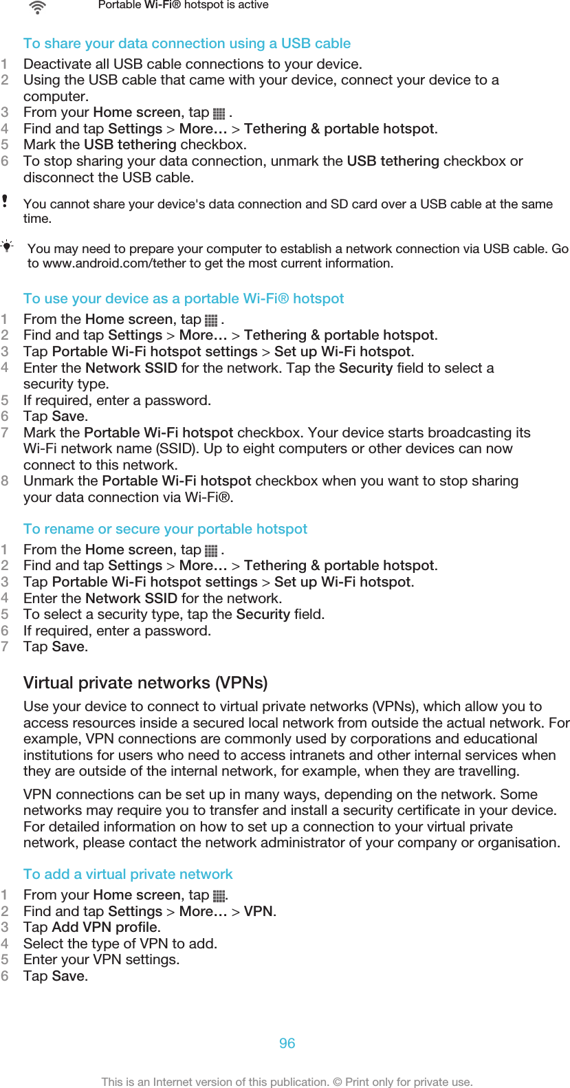 Portable Wi-Fi® hotspot is activeTo share your data connection using a USB cable1Deactivate all USB cable connections to your device.2Using the USB cable that came with your device, connect your device to acomputer.3From your Home screen, tap   .4Find and tap Settings &gt; More… &gt; Tethering &amp; portable hotspot.5Mark the USB tethering checkbox.6To stop sharing your data connection, unmark the USB tethering checkbox ordisconnect the USB cable.You cannot share your device&apos;s data connection and SD card over a USB cable at the sametime.You may need to prepare your computer to establish a network connection via USB cable. Goto www.android.com/tether to get the most current information.To use your device as a portable Wi-Fi® hotspot1From the Home screen, tap   .2Find and tap Settings &gt; More… &gt; Tethering &amp; portable hotspot.3Tap Portable Wi-Fi hotspot settings &gt; Set up Wi-Fi hotspot.4Enter the Network SSID for the network. Tap the Security field to select asecurity type.5If required, enter a password.6Tap Save.7Mark the Portable Wi-Fi hotspot checkbox. Your device starts broadcasting itsWi-Fi network name (SSID). Up to eight computers or other devices can nowconnect to this network.8Unmark the Portable Wi-Fi hotspot checkbox when you want to stop sharingyour data connection via Wi-Fi®.To rename or secure your portable hotspot1From the Home screen, tap   .2Find and tap Settings &gt; More… &gt; Tethering &amp; portable hotspot.3Tap Portable Wi-Fi hotspot settings &gt; Set up Wi-Fi hotspot.4Enter the Network SSID for the network.5To select a security type, tap the Security field.6If required, enter a password.7Tap Save.Virtual private networks (VPNs)Use your device to connect to virtual private networks (VPNs), which allow you toaccess resources inside a secured local network from outside the actual network. Forexample, VPN connections are commonly used by corporations and educationalinstitutions for users who need to access intranets and other internal services whenthey are outside of the internal network, for example, when they are travelling.VPN connections can be set up in many ways, depending on the network. Somenetworks may require you to transfer and install a security certificate in your device.For detailed information on how to set up a connection to your virtual privatenetwork, please contact the network administrator of your company or organisation.To add a virtual private network1From your Home screen, tap  .2Find and tap Settings &gt; More… &gt; VPN.3Tap Add VPN profile.4Select the type of VPN to add.5Enter your VPN settings.6Tap Save.96This is an Internet version of this publication. © Print only for private use.