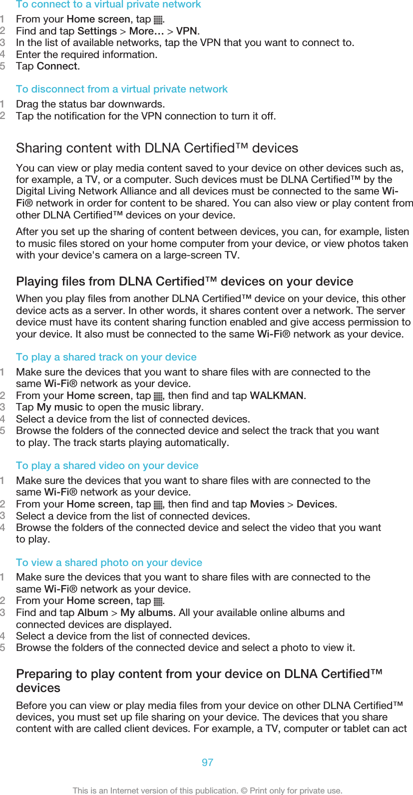 To connect to a virtual private network1From your Home screen, tap  .2Find and tap Settings &gt; More… &gt; VPN.3In the list of available networks, tap the VPN that you want to connect to.4Enter the required information.5Tap Connect.To disconnect from a virtual private network1Drag the status bar downwards.2Tap the notification for the VPN connection to turn it off.Sharing content with DLNA Certified™ devicesYou can view or play media content saved to your device on other devices such as,for example, a TV, or a computer. Such devices must be DLNA Certified™ by theDigital Living Network Alliance and all devices must be connected to the same Wi-Fi® network in order for content to be shared. You can also view or play content fromother DLNA Certified™ devices on your device.After you set up the sharing of content between devices, you can, for example, listento music files stored on your home computer from your device, or view photos takenwith your device&apos;s camera on a large-screen TV.Playing files from DLNA Certified™ devices on your deviceWhen you play files from another DLNA Certified™ device on your device, this otherdevice acts as a server. In other words, it shares content over a network. The serverdevice must have its content sharing function enabled and give access permission toyour device. It also must be connected to the same Wi-Fi® network as your device.To play a shared track on your device1Make sure the devices that you want to share files with are connected to thesame Wi-Fi® network as your device.2From your Home screen, tap  , then find and tap WALKMAN.3Tap My music to open the music library.4Select a device from the list of connected devices.5Browse the folders of the connected device and select the track that you wantto play. The track starts playing automatically.To play a shared video on your device1Make sure the devices that you want to share files with are connected to thesame Wi-Fi® network as your device.2From your Home screen, tap  , then find and tap Movies &gt; Devices.3Select a device from the list of connected devices.4Browse the folders of the connected device and select the video that you wantto play.To view a shared photo on your device1Make sure the devices that you want to share files with are connected to thesame Wi-Fi® network as your device.2From your Home screen, tap  .3Find and tap Album &gt; My albums. All your available online albums andconnected devices are displayed.4Select a device from the list of connected devices.5Browse the folders of the connected device and select a photo to view it.Preparing to play content from your device on DLNA Certified™devicesBefore you can view or play media files from your device on other DLNA Certified™devices, you must set up file sharing on your device. The devices that you sharecontent with are called client devices. For example, a TV, computer or tablet can act97This is an Internet version of this publication. © Print only for private use.