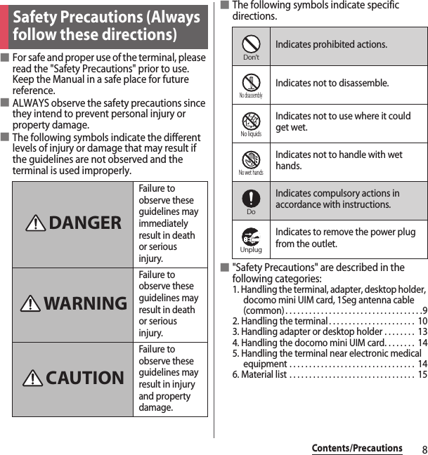 8Contents/Precautions■For safe and proper use of the terminal, please read the &quot;Safety Precautions&quot; prior to use. Keep the Manual in a safe place for future reference.■ALWAYS observe the safety precautions since they intend to prevent personal injury or property damage.■The following symbols indicate the different levels of injury or damage that may result if the guidelines are not observed and the terminal is used improperly.■The following symbols indicate specific directions.■&quot;Safety Precautions&quot; are described in the following categories:1. Handling the terminal, adapter, desktop holder, docomo mini UIM card, 1Seg antenna cable (common). . . . . . . . . . . . . . . . . . . . . . . . . . . . . . . . . . .92. Handling the terminal . . . . . . . . . . . . . . . . . . . . . .  103. Handling adapter or desktop holder . . . . . . . .  134. Handling the docomo mini UIM card. . . . . . . .  145. Handling the terminal near electronic medical equipment . . . . . . . . . . . . . . . . . . . . . . . . . . . . . . . .  146. Material list . . . . . . . . . . . . . . . . . . . . . . . . . . . . . . . .  15Safety Precautions (Always follow these directions)Failure to observe these guidelines may immediately result in death or serious injury.Failure to observe these guidelines may result in death or serious injury.Failure to observe these guidelines may result in injury and property damage.DANGERWARNINGCAUTIONIndicates prohibited actions.Indicates not to disassemble.Indicates not to use where it could get wet.Indicates not to handle with wet hands.Indicates compulsory actions in accordance with instructions.Indicates to remove the power plug from the outlet.Don’tNo disassemblyNo liquidsNo wet handsDoUnplug