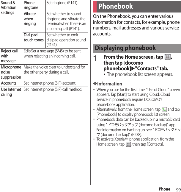 99PhoneOn the Phonebook, you can enter various information for contacts, for example, phone numbers, mail addresses and various service accounts.1From the Home screen, tap  , then tap [docomo phonebook]u&quot;Contacts&quot; tab.･The phonebook list screen appears.❖Information･When you use for the first time, &quot;Use of Cloud&quot; screen appears. Tap [Start] to start using Cloud. Cloud service in phonebook require DOCOMO&apos;s phonebook application.･Alternatively, from the Home screen, tap   and tap [Phonebook] to display phonebook list screen.･Phonebook data can be backed up in a microSD card using &quot;ドコモバックアップ (docomo backup)&quot; app. For information on backing up, see &quot;ドコモバックアップ (docomo backup)&quot; (P.238).･To activate Xperia™ phone application, from the Home screen, tap  , then tap [Contacts].Sound &amp; Vibration settingsPhone ringtoneSet ringtone (P.141).Vibrate when ringingSet whether to sound ringtone and vibrate the terminal when there is an incoming call (P.141).Dial pad touch tonesSet whether to emit dialpad operation sound (P.141).Reject call with messageEdit/Set a message (SMS) to be sent when rejecting an incoming call.Microphone noise suppressionMake the voice clear to understand for the other party during a call.AccountsSet Internet phone (SIP) account.Use Internet callingSet Internet phone (SIP) call method.PhonebookDisplaying phonebook