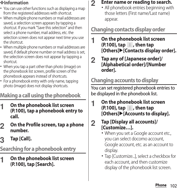 102Phone❖Information･You can use other functions such as displaying a map from the registered addresses with shortcut.･When multiple phone numbers or mail addresses are saved, a selection screen appears by tapping a shortcut. If you mark &quot;Save this selection&quot; and then select a phone number, mail address, etc. the selection screen does not appear next time you use the shortcut.･When multiple phone numbers or mail addresses are saved, if default phone number or mail address is set, the selection screen does not appear by tapping a shortcut.･When you tap a part other than photo (image) on the phonebook list screen, profile screen of the phonebook appears instead of shortcuts.･For a phonebook entry with only name, tapping photo (image) does not display shortcuts.Making a call using the phonebook1On the phonebook list screen (P.100), tap a phonebook entry to call.2On the Profile screen, tap a phone number.3Tap [Call].Searching for a phonebook entry1On the phonebook list screen (P.100), tap [Search].2Enter name or reading to search.･All phonebook entries beginning with those letters (First name/Last name) appear.Changing contacts display order1On the phonebook list screen (P.100), tap  , then tap [Others]u[Contacts display order].2Tap any of [Japanese order]/[Alphabetical order]/[Number order].Changing accounts to displayYou can set registered phonebook entries to be displayed in the phonebook list.1On the phonebook list screen (P.100), tap  , then tap [Others]u[Accounts to display].2Tap [Display all accounts]/[Customize…].･When you set a Google account etc., you can select docomo account, Google account, etc. as an account to display.･Tap [Customize...], select a checkbox for each account, and then customize display of the phonebook list screen.