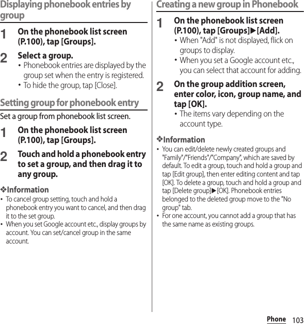 103PhoneDisplaying phonebook entries by group1On the phonebook list screen (P.100), tap [Groups].2Select a group.･Phonebook entries are displayed by the group set when the entry is registered.･To hide the group, tap [Close].Setting group for phonebook entrySet a group from phonebook list screen.1On the phonebook list screen (P.100), tap [Groups].2Touch and hold a phonebook entry to set a group, and then drag it to any group.❖Information･To cancel group setting, touch and hold a phonebook entry you want to cancel, and then drag it to the set group.･When you set Google account etc., display groups by account. You can set/cancel group in the same account.Creating a new group in Phonebook1On the phonebook list screen (P.100), tap [Groups]u[Add].･When &quot;Add&quot; is not displayed, flick on groups to display.･When you set a Google account etc., you can select that account for adding.2On the group addition screen, enter color, icon, group name, and tap [OK].･The items vary depending on the account type.❖Information･You can edit/delete newly created groups and &quot;Family&quot;/&quot;Friends&quot;/&quot;Company&quot;, which are saved by default. To edit a group, touch and hold a group and tap [Edit group], then enter editing content and tap [OK]. To delete a group, touch and hold a group and tap [Delete group]u[OK]. Phonebook entries belonged to the deleted group move to the &quot;No group&quot; tab.･For one account, you cannot add a group that has the same name as existing groups.