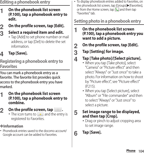 104PhoneEditing a phonebook entry1On the phonebook list screen (P.100), tap a phonebook entry to edit.2On the profile screen, tap [Edit].3Select a required item and edit.･Tap [Add] to set phone number or mail address, or tap [Del] to delete the set information.4Tap [Save].Registering a phonebook entry to FavoritesYou can mark a phonebook entry as a favorite. The favorite list provides quick access to the phonebook entry you have marked.1On the phonebook list screen (P.100), tap a phonebook entry to combine.2On the profile screen, tap  .･The icon turns to   and the entry is registered to Favorites.❖Information･Phonebook entries saved to the docomo account/Google account can be added to Favorites.･To display phonebook entries added to Favorites, on the phonebook list screen, tap [Groups]u[Favorites], or from the Home screen, tap   and then tap &quot;Favorites&quot; tab.Setting photo in a phonebook entry1On the phonebook list screen (P.100), tap a phonebook entry you want to add a picture.2On the profile screen, tap [Edit].3Tap [Setting] for image.4Tap [Take photo]/[Select picture].･When you tap [Take photo], select &quot;Camera&quot; or &quot;Picture effect&quot; and then select &quot;Always&quot; or &quot;Just once&quot; to take a photo. For information on how to shoot by &quot;Picture effect&quot;, see &quot;Picture effect&quot; (P.215).･When you tap [Select picture], select &quot;Album&quot; or &quot;File commander&quot; and then to select &quot;Always&quot; or &quot;Just once&quot; to select a picture.5Set image range to be displayed, and then tap [Crop].･Drag or pinch to adjust cropping area to set image range.6Tap [Save].