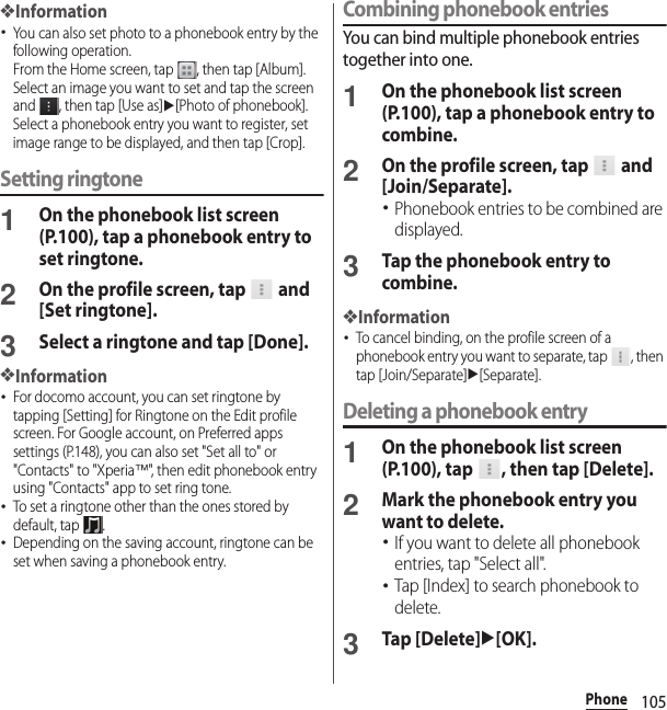 105Phone❖Information･You can also set photo to a phonebook entry by the following operation.From the Home screen, tap  , then tap [Album]. Select an image you want to set and tap the screen and  , then tap [Use as]u[Photo of phonebook]. Select a phonebook entry you want to register, set image range to be displayed, and then tap [Crop].Setting ringtone1On the phonebook list screen (P.100), tap a phonebook entry to set ringtone.2On the profile screen, tap   and [Set ringtone].3Select a ringtone and tap [Done].❖Information･For docomo account, you can set ringtone by tapping [Setting] for Ringtone on the Edit profile screen. For Google account, on Preferred apps settings (P.148), you can also set &quot;Set all to&quot; or &quot;Contacts&quot; to &quot;Xperia™&quot;, then edit phonebook entry using &quot;Contacts&quot; app to set ring tone.･To set a ringtone other than the ones stored by default, tap  .･Depending on the saving account, ringtone can be set when saving a phonebook entry.Combining phonebook entriesYou can bind multiple phonebook entries together into one.1On the phonebook list screen (P.100), tap a phonebook entry to combine.2On the profile screen, tap   and [Join/Separate].･Phonebook entries to be combined are displayed.3Tap the phonebook entry to combine.❖Information･To cancel binding, on the profile screen of a phonebook entry you want to separate, tap  , then tap [Join/Separate]u[Separate].Deleting a phonebook entry1On the phonebook list screen (P.100), tap  , then tap [Delete].2Mark the phonebook entry you want to delete.･If you want to delete all phonebook entries, tap &quot;Select all&quot;.･Tap [Index] to search phonebook to delete.3Tap [Delete]u[OK].