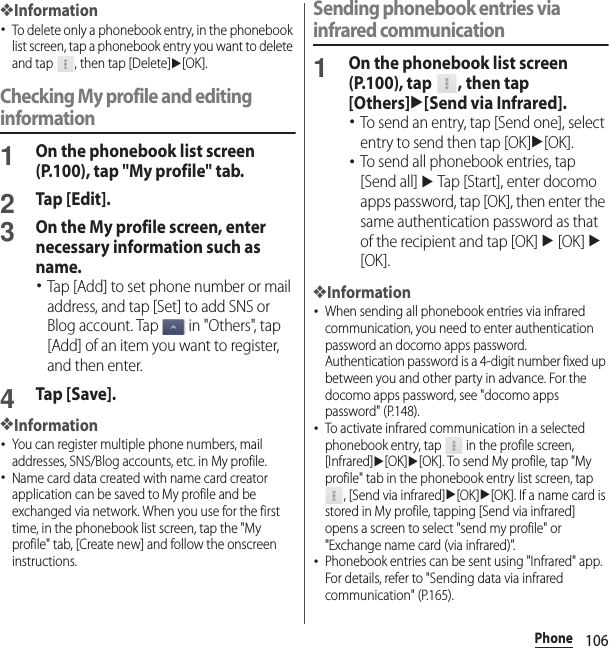 106Phone❖Information･To delete only a phonebook entry, in the phonebook list screen, tap a phonebook entry you want to delete and tap  , then tap [Delete]u[OK].Checking My profile and editing information1On the phonebook list screen (P.100), tap &quot;My profile&quot; tab.2Tap [Edit].3On the My profile screen, enter necessary information such as name.･Tap [Add] to set phone number or mail address, and tap [Set] to add SNS or Blog account. Tap   in &quot;Others&quot;, tap [Add] of an item you want to register, and then enter.4Tap [Save].❖Information･You can register multiple phone numbers, mail addresses, SNS/Blog accounts, etc. in My profile.･Name card data created with name card creator application can be saved to My profile and be exchanged via network. When you use for the first time, in the phonebook list screen, tap the &quot;My profile&quot; tab, [Create new] and follow the onscreen instructions.Sending phonebook entries via infrared communication1On the phonebook list screen (P.100), tap  , then tap [Others]u[Send via Infrared].･To send an entry, tap [Send one], select entry to send then tap [OK]u[OK].･To send all phonebook entries, tap [Send all] u Tap [Start], enter docomo apps password, tap [OK], then enter the same authentication password as that of the recipient and tap [OK] u [OK] u [OK].❖Information･When sending all phonebook entries via infrared communication, you need to enter authentication password an docomo apps password. Authentication password is a 4-digit number fixed up between you and other party in advance. For the docomo apps password, see &quot;docomo apps password&quot; (P.148).･To activate infrared communication in a selected phonebook entry, tap   in the profile screen, [Infrared]u[OK]u[OK]. To send My profile, tap &quot;My profile&quot; tab in the phonebook entry list screen, tap , [Send via infrared]u[OK]u[OK]. If a name card is stored in My profile, tapping [Send via infrared] opens a screen to select &quot;send my profile&quot; or &quot;Exchange name card (via infrared)&quot;.･Phonebook entries can be sent using &quot;Infrared&quot; app. For details, refer to &quot;Sending data via infrared communication&quot; (P.165).