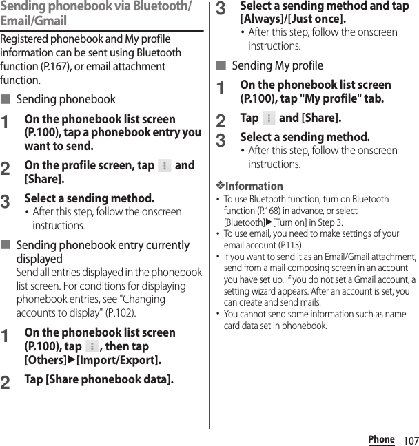 107PhoneSending phonebook via Bluetooth/Email/GmailRegistered phonebook and My profile information can be sent using Bluetooth function (P.167), or email attachment function.■ Sending phonebook1On the phonebook list screen (P.100), tap a phonebook entry you want to send.2On the profile screen, tap   and [Share].3Select a sending method.･After this step, follow the onscreen instructions.■ Sending phonebook entry currently displayedSend all entries displayed in the phonebook list screen. For conditions for displaying phonebook entries, see &quot;Changing accounts to display&quot; (P.102).1On the phonebook list screen (P.100), tap  , then tap [Others]u[Import/Export].2Tap [Share phonebook data].3Select a sending method and tap [Always]/[Just once].･After this step, follow the onscreen instructions.■ Sending My profile1On the phonebook list screen (P.100), tap &quot;My profile&quot; tab.2Tap  and [Share].3Select a sending method.･After this step, follow the onscreen instructions.❖Information･To use Bluetooth function, turn on Bluetooth function (P.168) in advance, or select [Bluetooth]u[Turn on] in Step 3.･To use email, you need to make settings of your email account (P.113).･If you want to send it as an Email/Gmail attachment, send from a mail composing screen in an account you have set up. If you do not set a Gmail account, a setting wizard appears. After an account is set, you can create and send mails.･You cannot send some information such as name card data set in phonebook.