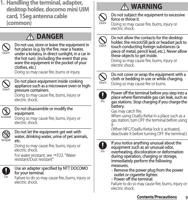 9Contents/Precautions1. Handling the terminal, adapter, desktop holder, docomo mini UIM card, 1Seg antenna cable (common) DANGERDo not use, store or leave the equipment in hot places (e.g. by the fire, near a heater, under a kotatsu, in direct sunlight, in a car in the hot sun). (including the event that you ware the equipment in the pocket of your clothes, etc.)Doing so may cause fire, burns or injury.Do not place equipment inside cooking appliance such as a microwave oven or high-pressure containers.Doing so may cause fire, burns, injury or electric shock.Do not disassemble or modify the equipment.Doing so may cause fire, burns, injury or electric shock.Do not let the equipment get wet with water, drinking water, urine of pet animals, etc.Doing so may cause fire, burns, injury or electric shock.For water resistant, see →P. 2 3 .  &quot; Wa t e r  resistant/Dust resistant&quot;Use an adapter specified by NTT DOCOMO for your terminal.Failure to do so may cause fire, burns, injury or electric shock. WARNINGDo not subject the equipment to excessive force or throw it.Doing so may cause fire, burns, injury or electric shock.Do not allow the contacts for the desktop holder, the microUSB jack or headset jack to touch conducting foreign substances (a piece of metal, pencil lead, etc.). Never allow these objects to get inside.Doing so may cause fire, burns, injury or electric shock.Do not cover or wrap the equipment with a cloth or bedding in use or while charging.Doing so may cause fire or burns.Power off the terminal before you step into a place where flammable gas can leak, such as gas stations. Stop charging if you charge the battery.Gas may catch fire.When using Osaifu-Keitai in a place such as a gas station, turn OFF the terminal before using it.(When NFC/Osaifu-Keitai lock is activated, deactivate it before turning OFF the terminal.)If you notice anything unusual about the equipment such as an unusual odor, overheating, discoloration or deformation during operation, charging or storage, immediately perform the following measures.・Remove the power plug from the power outlet or cigarette lighter.・Power off the terminal.Failure to do so may cause fire, burns, injury or electric shock.Don’tDon’tNo disassemblyNo liquidsDoDon’tDon’tDon’tDoDo