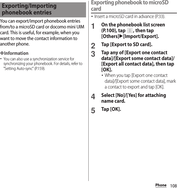 108PhoneYou can export/import phonebook entries from/to a microSD card or docomo mini UIM card. This is useful, for example, when you want to move the contact information to another phone.❖Information･You can also use a synchronization service for synchronizing your phonebook. For details, refer to &quot;Setting Auto-sync&quot; (P.159).Exporting phonebook to microSD card･Insert a microSD card in advance (P.33).1On the phonebook list screen (P.100), tap  , then tap [Others]u[Import/Export].2Tap [Export to SD card].3Tap any of [Export one contact data]/[Export some contact data]/[Export all contact data], then tap [OK].･When you tap [Export one contact data]/[Export some contact data], mark a contact to export and tap [OK].4Select [No]/[Yes] for attaching name card.5Tap [OK].Exporting/Importing phonebook entries