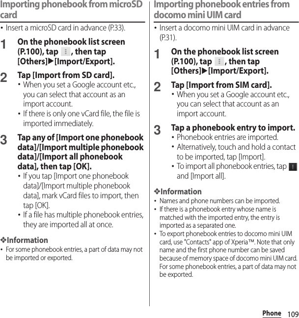 109PhoneImporting phonebook from microSD card･Insert a microSD card in advance (P.33).1On the phonebook list screen (P.100), tap  , then tap [Others]u[Import/Export].2Tap [Import from SD card].･When you set a Google account etc., you can select that account as an import account.･If there is only one vCard file, the file is imported immediately.3Tap any of [Import one phonebook data]/[Import multiple phonebook data]/[Import all phonebook data], then tap [OK].･If you tap [Import one phonebook data]/[Import multiple phonebook data], mark vCard files to import, then tap [OK].･If a file has multiple phonebook entries, they are imported all at once.❖Information･For some phonebook entries, a part of data may not be imported or exported.Importing phonebook entries from docomo mini UIM card･Insert a docomo mini UIM card in advance (P.31).1On the phonebook list screen (P.100), tap  , then tap [Others]u[Import/Export].2Tap [Import from SIM card].･When you set a Google account etc., you can select that account as an import account.3Tap a phonebook entry to import.･Phonebook entries are imported.･Alternatively, touch and hold a contact to be imported, tap [Import].･To import all phonebook entries, tap   and [Import all].❖Information･Names and phone numbers can be imported.･If there is a phonebook entry whose name is matched with the imported entry, the entry is imported as a separated one.･To export phonebook entries to docomo mini UIM card, use &quot;Contacts&quot; app of Xperia™. Note that only name and the first phone number can be saved because of memory space of docomo mini UIM card. For some phonebook entries, a part of data may not be exported.