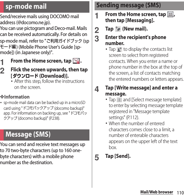 110Mail/Web browserMail/Web browserSend/receive mails using DOCOMO mail address (@docomo.ne.jp).You can use pictogram and Deco-mail. Mails can be received automatically. For details on sp-mode mail, refer to &quot;ご利用ガイドブック (spモード編) (Mobile Phone User&apos;s Guide [sp-mode]) (in Japanese only)&quot;.1From the Home screen, tap  .2Flick the screen upwards, then tap [ダウンロード (Download)].･After this step, follow the instructions on the screen.❖Information･sp-mode mail data can be backed up in a microSD card using &quot;ドコモバックアップ (docomo backup)&quot; app. For information on backing up, see &quot;ドコモバックアップ (docomo backup)&quot; (P.238).You can send and receive text messages up to 70 two-byte characters (up to 160 one-byte characters) with a mobile phone number as the destination.1From the Home screen, tap  , then tap [Messaging].2Tap   (New mail).3Enter the recipient&apos;s phone number.･Tap   to display the contacts list screen to select from registered contacts. When you enter a name or phone number in the box at the top of the screen, a list of contacts matching the entered numbers or letters appears.4Tap [Write message] and enter a message.･Tap   and [Select message template] to enter by selecting message template registered in &quot;Message template settings&quot; (P.112).･When the number of entered characters comes close to a limit, a number of enterable characters appears on the upper left of the text box.5Tap [Send].sp-mode mailMessage (SMS)Sending message (SMS)