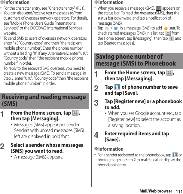 111Mail/Web browser❖Information･For the character entry, see &quot;Character entry&quot; (P.51).･You can also send/receive text messages to/from customers of overseas network operators. For details, see &quot;Mobile Phone Users Guide [International Services]&quot; or the DOCOMO International Services website.･To send SMS to users of overseas network operators, enter &quot;+&quot;, &quot;Country code&quot; and then &quot;the recipient mobile phone number&quot;. Enter the phone number without a leading &quot;0&quot;, if any. Alternatively, enter &quot;010&quot;, &quot;Country code&quot; then &quot;the recipient mobile phone number&quot; in order.To reply to the received SMS overseas, you need to create a new message (SMS). To send a message, in Step 3, enter &quot;010&quot;, &quot;Country code&quot; then &quot;the recipient mobile phone number&quot; in order.1From the Home screen, tap  , then tap [Messaging].･Messages (SMS) appear per sender. Senders with unread messages (SMS) left are displayed in bold font.2Select a sender whose messages (SMS) you want to read.･A message (SMS) appears.❖Information･When you receive a message (SMS),   appears on the status bar. To read the message (SMS), drag the status bar downward and tap a notification of message (SMS).･Tap   /   in a message (SMS) to add   star. To check starred messages (SMS) in a list, tap   from the Home screen, tap [Messaging], then tap   and tap [Starred messages].1From the Home screen, tap  , then tap [Messaging].2Tap   of phone number to save and tap [Save].3Tap [Register new] or a phonebook to add.･When you set Google account etc., tap [Register new] to select the account as a saving location.4Enter required items and tap [Save].❖Information･For a sender registered to the phonebook, tap   or photo (image) in Step 2 to make a call or display the phonebook entry.Receiving and reading message (SMS)Saving phone number of message (SMS) to Phonebook