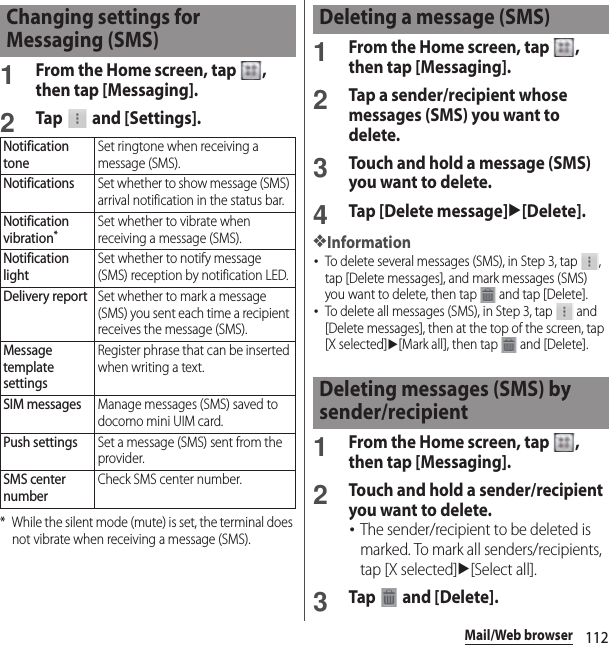 112Mail/Web browser1From the Home screen, tap  , then tap [Messaging].2Tap   and [Settings].* While the silent mode (mute) is set, the terminal does not vibrate when receiving a message (SMS).1From the Home screen, tap  , then tap [Messaging].2Tap a sender/recipient whose messages (SMS) you want to delete.3Touch and hold a message (SMS) you want to delete.4Tap [Delete message]u[Delete].❖Information･To delete several messages (SMS), in Step 3, tap  , tap [Delete messages], and mark messages (SMS) you want to delete, then tap   and tap [Delete].･To delete all messages (SMS), in Step 3, tap   and [Delete messages], then at the top of the screen, tap [X selected]u[Mark all], then tap   and [Delete].1From the Home screen, tap  , then tap [Messaging].2Touch and hold a sender/recipient you want to delete.･The sender/recipient to be deleted is marked. To mark all senders/recipients, tap [X selected]u[Select all].3Tap  and [Delete].Changing settings for Messaging (SMS)Notification toneSet ringtone when receiving a message (SMS).NotificationsSet whether to show message (SMS) arrival notification in the status bar.Notification vibration*Set whether to vibrate when receiving a message (SMS).Notification lightSet whether to notify message (SMS) reception by notification LED.Delivery reportSet whether to mark a message (SMS) you sent each time a recipient receives the message (SMS).Message template settingsRegister phrase that can be inserted when writing a text.SIM messagesManage messages (SMS) saved to docomo mini UIM card.Push settingsSet a message (SMS) sent from the provider.SMS center numberCheck SMS center number.Deleting a message (SMS)Deleting messages (SMS) by sender/recipient