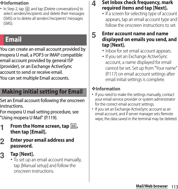 113Mail/Web browser❖Information･In Step 2, tap   and tap [Delete conversations] to select senders/recipients and delete their messages (SMS) or to delete all senders&apos;/recipients&apos; messages (SMS).You can create an email account provided by mopera U mail, a POP3 or IMAP compatible email account provided by general ISP (provider), or an Exchange ActiveSync account to send or receive email.You can set multiple Email accounts.Set an Email account following the onscreen instructions.For mopera U mail setting procedure, see &quot;Using mopera U Mail&quot; (P.119).1From the Home screen, tap  , then tap [Email].2Enter your email address and password.3Tap [Next].･To set up an email account manually, tap [Manual setup] and follow the onscreen instructions.4Set Inbox check frequency, mark required items and tap [Next].･If a screen for selecting type of account appears, tap an email account type and follow the onscreen instructions to set.5Enter account name and name displayed on emails you send, and tap [Next].･Inbox for set email account appears.･If you set an Exchange ActiveSync account, a name displayed for email cannot be set. Set up from &quot;Your name&quot; (P.117) on email account settings after email initial settings is complete.❖Information･If you need to make the settings manually, contact your email service provider or system administrator for the correct email account settings.･If you set an Exchange ActiveSync account as an email account, and if server manager sets Remote wipe, the data saved in the terminal may be deleted.EmailMaking initial setting for Email