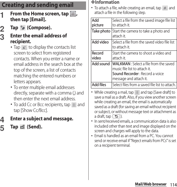 114Mail/Web browser1From the Home screen, tap  , then tap [Email].2Tap  (Compose).3Enter the email address of recipient.･Tap   to display the contacts list screen to select from registered contacts. When you enter a name or email address in the search box at the top of the screen, a list of contacts matching the entered numbers or letters appears.･To enter multiple email addresses directly, separate with a comma (,) and then enter the next email address.･To add Cc or Bcc recipients, tap   and tap [Show Cc/Bcc].4Enter a subject and message.5Tap  (Send).❖Information･To attach a file, while creating an email, tap   and attach a file in the following step.･While creating a mail, tap   and tap [Save draft] to save a mail as a draft. Also, if you view another screen while creating an email, the email is automatically saved as a draft (for saving an email without recipient or subject, or without message text or attachment as a draft, tap x).･In sent/received emails, a communication data is also included other than text and image displayed on the screen and charges will apply to the data.･Email is handled as an email from a PC. You cannot send or receive email if &quot;Reject emails from PCs&quot; is set on a recipient terminal.Creating and sending emailAdd pictureSelect a file from the saved image file list to attach it.Take photoStart the camera to take a photo and attach it.Add videoSelect a file from the saved video file list to attach it.Record videoStart the camera to shoot a video and attach it.Add sound WALKMAN : Select a file from the saved music file list to attach it.Sound Recorder : Record a voice message and attach it.Add filesSelect files from a saved file list to attach.