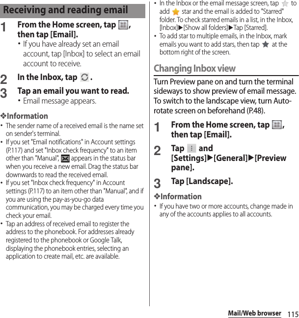 115Mail/Web browser1From the Home screen, tap  , then tap [Email].･If you have already set an email account, tap [Inbox] to select an email account to receive.2In the Inbox, tap  .3Tap an email you want to read.･Email message appears.❖Information･The sender name of a received email is the name set on sender&apos;s terminal.･If you set &quot;Email notifications&quot; in Account settings (P.117) and set &quot;Inbox check frequency&quot; to an item other than &quot;Manual&quot;,   appears in the status bar when you receive a new email. Drag the status bar downwards to read the received email.･If you set &quot;Inbox check frequency&quot; in Account settings (P.117) to an item other than &quot;Manual&quot;, and if you are using the pay-as-you-go data communication, you may be charged every time you check your email.･Tap an address of received email to register the address to the phonebook. For addresses already registered to the phonebook or Google Talk, displaying the phonebook entries, selecting an application to create mail, etc. are available.･In the Inbox or the email message screen, tap   to add   star and the email is added to &quot;Starred&quot; folder. To check starred emails in a list, in the Inbox, [Inbox]u[Show all folders]uTap [Starred].･To add star to multiple emails, in the Inbox, mark emails you want to add stars, then tap   at the bottom right of the screen.Changing Inbox viewTurn Preview pane on and turn the terminal sideways to show preview of email message. To switch to the landscape view, turn Auto-rotate screen on beforehand (P.48).1From the Home screen, tap  , then tap [Email].2Tap  and [Settings]u[General]u[Preview pane].3Tap [Landscape].❖Information･If you have two or more accounts, change made in any of the accounts applies to all accounts.Receiving and reading email