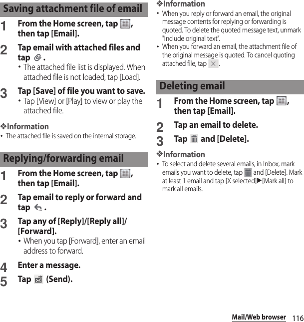 116Mail/Web browser1From the Home screen, tap  , then tap [Email].2Tap email with attached files and tap .･The attached file list is displayed. When attached file is not loaded, tap [Load].3Tap [Save] of file you want to save.･Tap [View] or [Play] to view or play the attached file.❖Information･The attached file is saved on the internal storage.1From the Home screen, tap  , then tap [Email].2Tap email to reply or forward and tap .3Tap any of [Reply]/[Reply all]/[Forward].･When you tap [Forward], enter an email address to forward.4Enter a message.5Tap  (Send).❖Information･When you reply or forward an email, the original message contents for replying or forwarding is quoted. To delete the quoted message text, unmark &quot;Include original text&quot;.･When you forward an email, the attachment file of the original message is quoted. To cancel quoting attached file, tap  .1From the Home screen, tap  , then tap [Email].2Tap an email to delete.3Tap  and [Delete].❖Information･To select and delete several emails, in Inbox, mark emails you want to delete, tap   and [Delete]. Mark at least 1 email and tap [X selected]u[Mark all] to mark all emails.Saving attachment file of emailReplying/forwarding emailDeleting email