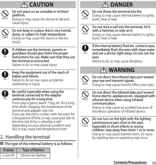 10Contents/Precautions CAUTIONDo not place on an unstable or inclined platform.Doing so may cause the device to fall and cause injury.Do not keep in a place that is very humid, dusty, or subject to high temperature.Doing so may cause fire, burns or electric shock.If children use the terminal, parents or guardians should give them the proper instructions for use. Make sure that they use the terminal as instructed.Failure to do so may cause injury.Keep the equipment out of the reach of babies and infants.Failure to do so may cause accidental swallowing or injury.Be careful especially when using the terminal connected to the adapter continuously for a long time.If you play a game, watch 1Seg, etc. for a long time while charging, the temperature of the terminal and adapter may rise.If you are directly in contact with hot parts for a long period of time, it may cause your skin to become red, itchy, or develop a rash depending on your physical condition and also it may cause low-temperature burn.2. Handling the terminal■The type of the internal battery is as follows: DANGERDo not throw the terminal into fire.Doing so may cause internal battery to ignite, burst, heat or leak.Do not stick a nail into the terminal, hit it with a hammer, or step on it.Doing so may cause internal battery to ignite, burst, heat or leak.If the internal battery fluid etc. contacts eyes, immediately flush the eyes with clean water and see a doctor right away. Do not rub the eyes.Failure to do so may cause blindness. WARNINGDo not direct the infrared data port toward your eye and transmit signals.Doing so may cause harmful effect your eyes.Do not direct the infrared data port toward home electric appliances etc. equipped with infrared device when using infrared communication.Doing so may cause an accident because of erroneous operation of infrared device.Do not turn on the light with the lighting luminescence part close to the eyes. Especially to shoot infants or young children, step away from them 1 m or more.Doing so may cause blurred vision. Or injury by dazzling eyes or surprising may occur.Display Type of BatteryLi-ion 00 Lithium Ion BatteryDon’tDon’tDoDoDoDon’tDon’tDoDon’tDon’tDon’t