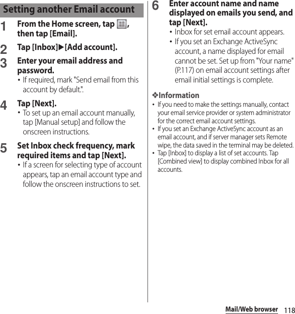 118Mail/Web browser1From the Home screen, tap  , then tap [Email].2Tap [Inbox]u[Add account].3Enter your email address and password.･If required, mark &quot;Send email from this account by default.&quot;.4Tap [Next].･To set up an email account manually, tap [Manual setup] and follow the onscreen instructions.5Set Inbox check frequency, mark required items and tap [Next].･If a screen for selecting type of account appears, tap an email account type and follow the onscreen instructions to set.6Enter account name and name displayed on emails you send, and tap [Next].･Inbox for set email account appears.･If you set an Exchange ActiveSync account, a name displayed for email cannot be set. Set up from &quot;Your name&quot; (P.117) on email account settings after email initial settings is complete.❖Information･If you need to make the settings manually, contact your email service provider or system administrator for the correct email account settings.･If you set an Exchange ActiveSync account as an email account, and if server manager sets Remote wipe, the data saved in the terminal may be deleted.･Tap [Inbox] to display a list of set accounts. Tap [Combined view] to display combined Inbox for all accounts.Setting another Email account