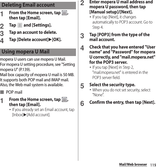 119Mail/Web browser1From the Home screen, tap  , then tap [Email].2Tap   and [Settings].3Tap an account to delete.4Tap [Delete account]u[OK].mopera U users can use mopera U Mail.For mopera U setting procedure, see &quot;Setting mopera U&quot; (P.139).Mail box capacity of mopera U mail is 50 MB. It supports both POP mail and IMAP mail. Also, the Web mail system is available.■ POP mail1From the Home screen, tap  , then tap [Email].･If you already set an Email account, tap [Inbox]u[Add account].2Enter mopera U mail address and mopera U password, then tap [Manual setup]/[Next].･If you tap [Next], it changes automatically to POP3 account. Go to Step 4.3Tap [POP3] from the type of the mail account.4Check that you have entered &quot;User name&quot; and &quot;Password&quot; for mopera U correctly, and &quot;mail.mopera.net&quot; for the POP3 server.･If you tap [Next] in Step 2, &quot;mail.mopera.net&quot; is entered in the POP3 server field.5Select the security type.･When you do not set security, select &quot;None&quot;.6Confirm the entry, then tap [Next].Deleting Email accountUsing mopera U Mail