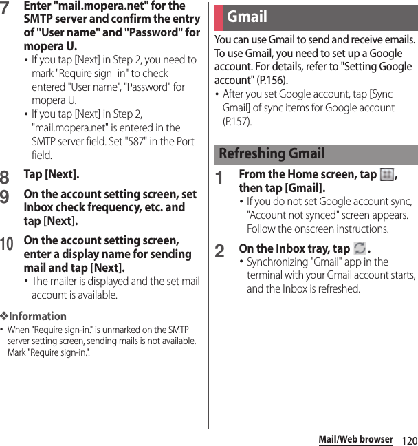 120Mail/Web browser7Enter &quot;mail.mopera.net&quot; for the SMTP server and confirm the entry of &quot;User name&quot; and &quot;Password&quot; for mopera U.･If you tap [Next] in Step 2, you need to mark &quot;Require sign–in&quot; to check entered &quot;User name&quot;, &quot;Password&quot; for mopera U.･If you tap [Next] in Step 2, &quot;mail.mopera.net&quot; is entered in the SMTP server field. Set &quot;587&quot; in the Port field.8Tap [Next].9On the account setting screen, set Inbox check frequency, etc. and tap [Next].10On the account setting screen, enter a display name for sending mail and tap [Next].･The mailer is displayed and the set mail account is available.❖Information･When &quot;Require sign-in.&quot; is unmarked on the SMTP server setting screen, sending mails is not available. Mark &quot;Require sign-in.&quot;.You can use Gmail to send and receive emails. To use Gmail, you need to set up a Google account. For details, refer to &quot;Setting Google account&quot; (P.156).･After you set Google account, tap [Sync Gmail] of sync items for Google account (P.157).1From the Home screen, tap  , then tap [Gmail].･If you do not set Google account sync, &quot;Account not synced&quot; screen appears. Follow the onscreen instructions.2On the Inbox tray, tap  .･Synchronizing &quot;Gmail&quot; app in the terminal with your Gmail account starts, and the Inbox is refreshed.GmailRefreshing Gmail