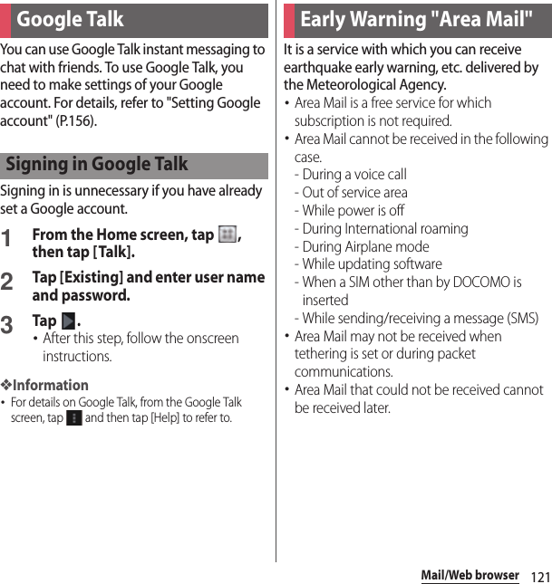 121Mail/Web browserYou can use Google Talk instant messaging to chat with friends. To use Google Talk, you need to make settings of your Google account. For details, refer to &quot;Setting Google account&quot; (P.156).Signing in is unnecessary if you have already set a Google account.1From the Home screen, tap  , then tap [Talk].2Tap [Existing] and enter user name and password.3Tap .･After this step, follow the onscreen instructions.❖Information･For details on Google Talk, from the Google Talk screen, tap   and then tap [Help] to refer to.It is a service with which you can receive earthquake early warning, etc. delivered by the Meteorological Agency.･Area Mail is a free service for which subscription is not required.･Area Mail cannot be received in the following case.- During a voice call- Out of service area- While power is off- During International roaming-During Airplane mode- While updating software - When a SIM other than by DOCOMO is inserted - While sending/receiving a message (SMS)･Area Mail may not be received when tethering is set or during packet communications.･Area Mail that could not be received cannot be received later.Google TalkSigning in Google TalkEarly Warning &quot;Area Mail&quot;