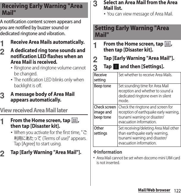 122Mail/Web browserA notification content screen appears and you are notified by buzzer sound or dedicated ringtone and vibration.1Receive Area Mails automatically.2A dedicated ring tone sounds and notification LED flashes when an Area Mail is received.･Ringtone and ringtone volume cannot be changed.･The notification LED blinks only when backlight is off.3A message body of Area Mail appears automatically.View received Area Mail later1From the Home screen, tap  , then tap [Disaster kit].･When you activate for the first time, &quot;ご利用にあたって (Terms of use)&quot; appears. Tap [Agree] to start using.2Tap [Early Warning &quot;Area Mail&quot;].3Select an Area Mail from the Area Mail list.･You can view message of Area Mail.1From the Home screen, tap  , then tap [Disaster kit].2Tap [Early Warning &quot;Area Mail&quot;].3Tap   and then [Settings].❖Information･Area Mail cannot be set when docomo mini UIM card is not inserted.Receiving Early Warning &quot;Area Mail&quot;Setting Early Warning &quot;Area Mail&quot;Receive settingSet whether to receive Area Mails.Beep toneSet sounding time for Area Mail reception and whether to sound a dedicated ringtone even in silent mode.Check screen image and beep toneCheck the ringtone and screen for reception of earthquake early warning, tsunami warning or disaster/evacuation information.Other settingsSet receiving/deleting Area Mail other than earthquake early warning, tsunami warning and disaster/evacuation information.