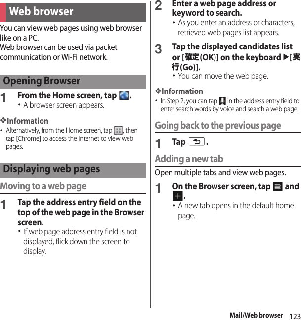 123Mail/Web browserYou can view web pages using web browser like on a PC.Web browser can be used via packet communication or Wi-Fi network.1From the Home screen, tap  .･A browser screen appears.❖Information･Alternatively, from the Home screen, tap  , then tap [Chrome] to access the Internet to view web pages.Moving to a web page1Tap the address entry field on the top of the web page in the Browser screen.･If web page address entry field is not displayed, flick down the screen to display.2Enter a web page address or keyword to search.･As you enter an address or characters, retrieved web pages list appears.3Tap the displayed candidates list or [確定(OK)] on the keyboard u[実行(Go)].･You can move the web page.❖Information･In Step 2, you can tap   in the address entry field to enter search words by voice and search a web page.Going back to the previous page1Tap x.Adding a new tabOpen multiple tabs and view web pages.1On the Browser screen, tap   and .･A new tab opens in the default home page.Web browserOpening BrowserDisplaying web pages