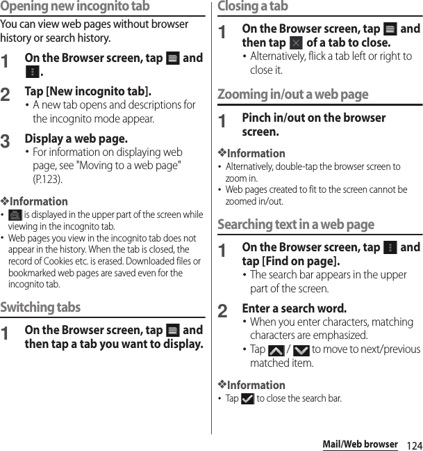 124Mail/Web browserOpening new incognito tabYou can view web pages without browser history or search history.1On the Browser screen, tap   and .2Tap [New incognito tab].･A new tab opens and descriptions for the incognito mode appear.3Display a web page.･For information on displaying web page, see &quot;Moving to a web page&quot; (P.123).❖Information･ is displayed in the upper part of the screen while viewing in the incognito tab.･Web pages you view in the incognito tab does not appear in the history. When the tab is closed, the record of Cookies etc. is erased. Downloaded files or bookmarked web pages are saved even for the incognito tab.Switching tabs1On the Browser screen, tap   and then tap a tab you want to display.Closing a tab1On the Browser screen, tap   and then tap   of a tab to close.･Alternatively, flick a tab left or right to close it.Zooming in/out a web page1Pinch in/out on the browser screen.❖Information･Alternatively, double-tap the browser screen to zoom in.･Web pages created to fit to the screen cannot be zoomed in/out.Searching text in a web page1On the Browser screen, tap   and tap [Find on page].･The search bar appears in the upper part of the screen.2Enter a search word.･When you enter characters, matching characters are emphasized.･Tap   /   to move to next/previous matched item.❖Information･Tap   to close the search bar.