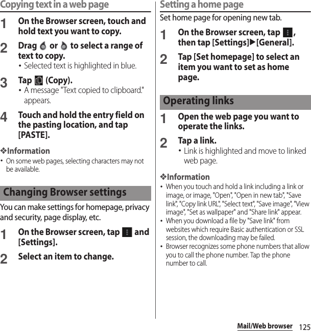 125Mail/Web browserCopying text in a web page1On the Browser screen, touch and hold text you want to copy.2Drag   or   to select a range of text to copy.･Selected text is highlighted in blue.3Tap  (Copy).･A message &quot;Text copied to clipboard.&quot; appears.4Touch and hold the entry field on the pasting location, and tap [PASTE].❖Information･On some web pages, selecting characters may not be available.You can make settings for homepage, privacy and security, page display, etc.1On the Browser screen, tap   and [Settings].2Select an item to change.Setting a home pageSet home page for opening new tab.1On the Browser screen, tap  , then tap [Settings]u[General].2Tap [Set homepage] to select an item you want to set as home page.1Open the web page you want to operate the links.2Tap a link.･Link is highlighted and move to linked web page.❖Information･When you touch and hold a link including a link or image, or image, &quot;Open&quot;, &quot;Open in new tab&quot;, &quot;Save link&quot;, &quot;Copy link URL&quot;, &quot;Select text&quot;, &quot;Save image&quot;, &quot;View image&quot;, &quot;Set as wallpaper&quot; and &quot;Share link&quot; appear.･When you download a file by &quot;Save link&quot; from websites which require Basic authentication or SSL session, the downloading may be failed.･Browser recognizes some phone numbers that allow you to call the phone number. Tap the phone number to call.Changing Browser settingsOperating links