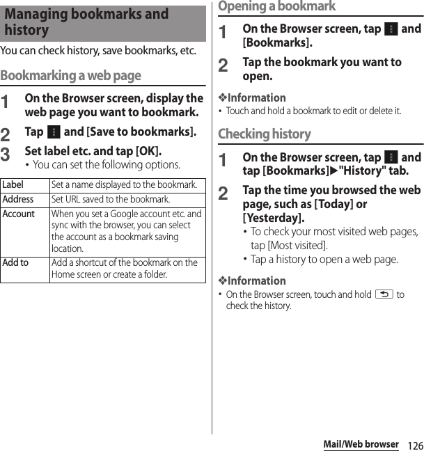 126Mail/Web browserYou can check history, save bookmarks, etc.Bookmarking a web page1On the Browser screen, display the web page you want to bookmark.2Tap   and [Save to bookmarks].3Set label etc. and tap [OK].･You can set the following options.Opening a bookmark1On the Browser screen, tap   and [Bookmarks].2Tap the bookmark you want to open.❖Information･Touch and hold a bookmark to edit or delete it.Checking history1On the Browser screen, tap   and tap [Bookmarks]u&quot;History&quot; tab.2Tap the time you browsed the web page, such as [Today] or [Yesterday].･To check your most visited web pages, tap [Most visited].･Tap a history to open a web page.❖Information･On the Browser screen, touch and hold x to check the history.Managing bookmarks and historyLabelSet a name displayed to the bookmark.AddressSet URL saved to the bookmark.AccountWhen you set a Google account etc. and sync with the browser, you can select the account as a bookmark saving location.Add toAdd a shortcut of the bookmark on the Home screen or create a folder.