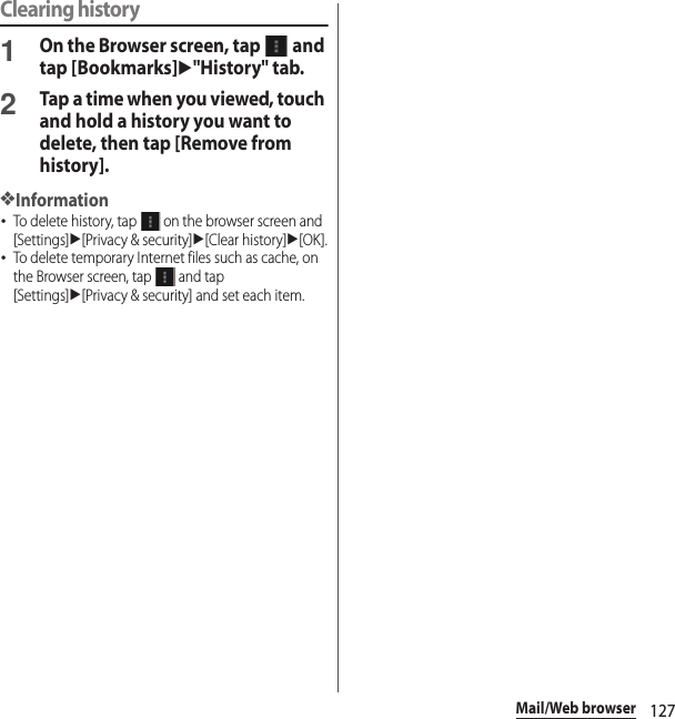 127Mail/Web browserClearing history1On the Browser screen, tap   and tap [Bookmarks]u&quot;History&quot; tab.2Tap a time when you viewed, touch and hold a history you want to delete, then tap [Remove from history].❖Information･To delete history, tap   on the browser screen and [Settings]u[Privacy &amp; security]u[Clear history]u[OK].･To delete temporary Internet files such as cache, on the Browser screen, tap   and tap [Settings]u[Privacy &amp; security] and set each item.