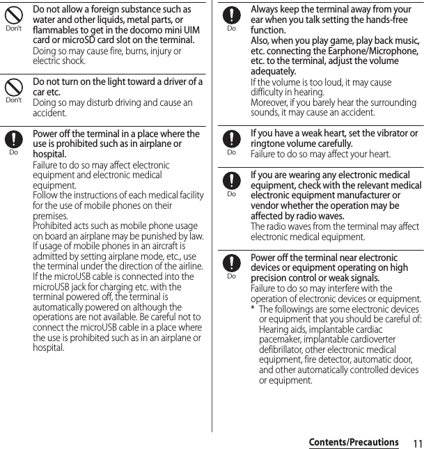 11Contents/PrecautionsDo not allow a foreign substance such as water and other liquids, metal parts, or flammables to get in the docomo mini UIM card or microSD card slot on the terminal.Doing so may cause fire, burns, injury or electric shock.Do not turn on the light toward a driver of a car etc.Doing so may disturb driving and cause an accident.Power off the terminal in a place where the use is prohibited such as in airplane or hospital.Failure to do so may affect electronic equipment and electronic medical equipment.Follow the instructions of each medical facility for the use of mobile phones on their premises.Prohibited acts such as mobile phone usage on board an airplane may be punished by law. If usage of mobile phones in an aircraft is admitted by setting airplane mode, etc., use the terminal under the direction of the airline.If the microUSB cable is connected into the microUSB jack for charging etc. with the terminal powered off, the terminal is automatically powered on although the operations are not available. Be careful not to connect the microUSB cable in a place where the use is prohibited such as in an airplane or hospital.Always keep the terminal away from your ear when you talk setting the hands-free function.Also, when you play game, play back music, etc. connecting the Earphone/Microphone, etc. to the terminal, adjust the volume adequately.If the volume is too loud, it may cause difficulty in hearing.Moreover, if you barely hear the surrounding sounds, it may cause an accident.If you have a weak heart, set the vibrator or ringtone volume carefully.Failure to do so may affect your heart.If you are wearing any electronic medical equipment, check with the relevant medical electronic equipment manufacturer or vendor whether the operation may be affected by radio waves.The radio waves from the terminal may affect electronic medical equipment.Power off the terminal near electronic devices or equipment operating on high precision control or weak signals.Failure to do so may interfere with the operation of electronic devices or equipment.* The followings are some electronic devices or equipment that you should be careful of:Hearing aids, implantable cardiac pacemaker, implantable cardioverter defibrillator, other electronic medical equipment, fire detector, automatic door, and other automatically controlled devices or equipment.Don’tDon’tDoDoDoDoDo