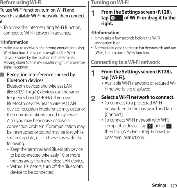 129SettingsBefore using Wi-FiTo use Wi-Fi function, turn on Wi-Fi and search available Wi-Fi network, then connect it.･To access the Internet using Wi-Fi function, connect to Wi-Fi network in advance.❖Information･Make sure to receive signal strong enough for using Wi-Fi function. The signal strength of the Wi-Fi network varies by the location of the terminal. Moving closer to the Wi-Fi router might improve the signal reception.■ Reception interference caused by Bluetooth devicesBluetooth devices and wireless LAN (IEEE802.11b/g/n) devices use the same frequency band (2.4GHz). If you use Bluetooth devices near a wireless LAN device, reception interference may occur or the communications speed may lower. Also, you may hear noise or have a connection problem. Communication may be interrupted or sound may be lost while streaming data, etc. In these cases, do the following:･Keep the terminal and Bluetooth device to be connected wirelessly 10 or more meters away from a wireless LAN device.･Within 10 meters, turn off the Bluetooth device to be connected.Turning on Wi-Fi1From the Settings screen (P.128), tap   of Wi-Fi or drag it to the right.❖Information･It may take a few seconds before the Wi-Fi connection is on.･Alternatively, drag the status bar downwards and tap [Wi-Fi] to turn on/off Wi-Fi function.Connecting to a Wi-Fi network1From the Settings screen (P.128), tap [Wi-Fi].･Available Wi-Fi networks or secured Wi-Fi networks are displayed.2Select a Wi-Fi network to connect.･To connect to a protected Wi-Fi network, enter the password and tap [Connect].･To connect Wi-Fi network with WPS compatible device, tap  , or tap  , then tap [WPS Pin Entry]. Follow the onscreen instructions.