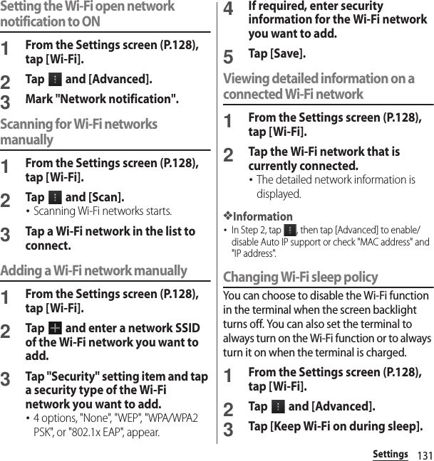 131SettingsSetting the Wi-Fi open network notification to ON1From the Settings screen (P.128), tap [Wi-Fi].2Tap   and [Advanced].3Mark &quot;Network notification&quot;.Scanning for Wi-Fi networks manually1From the Settings screen (P.128), tap [Wi-Fi].2Tap   and [Scan].･Scanning Wi-Fi networks starts.3Tap a Wi-Fi network in the list to connect.Adding a Wi-Fi network manually1From the Settings screen (P.128), tap [Wi-Fi].2Tap   and enter a network SSID of the Wi-Fi network you want to add.3Tap &quot;Security&quot; setting item and tap a security type of the Wi-Fi network you want to add.･4 options, &quot;None&quot;, &quot;WEP&quot;, &quot;WPA/WPA2 PSK&quot;, or &quot;802.1x EAP&quot;, appear.4If required, enter security information for the Wi-Fi network you want to add.5Tap [Save].Viewing detailed information on a connected Wi-Fi network1From the Settings screen (P.128), tap [Wi-Fi].2Tap the Wi-Fi network that is currently connected.･The detailed network information is displayed.❖Information･In Step 2, tap  , then tap [Advanced] to enable/disable Auto IP support or check &quot;MAC address&quot; and &quot;IP address&quot;.Changing Wi-Fi sleep policyYou can choose to disable the Wi-Fi function in the terminal when the screen backlight turns off. You can also set the terminal to always turn on the Wi-Fi function or to always turn it on when the terminal is charged.1From the Settings screen (P.128), tap [Wi-Fi].2Tap   and [Advanced].3Tap [Keep Wi-Fi on during sleep].