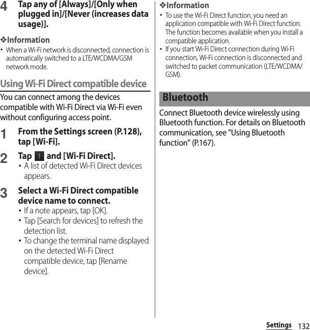 132Settings4Tap any of [Always]/[Only when plugged in]/[Never (increases data usage)].❖Information･When a Wi-Fi network is disconnected, connection is automatically switched to a LTE/WCDMA/GSM network mode.Using Wi-Fi Direct compatible deviceYou can connect among the devices compatible with Wi-Fi Direct via Wi-Fi even without configuring access point.1From the Settings screen (P.128), tap [Wi-Fi].2Tap   and [ Wi-Fi Direct].･A list of detected Wi-Fi Direct devices appears.3Select a Wi-Fi Direct compatible device name to connect.･If a note appears, tap [OK].･Tap [Search for devices] to refresh the detection list.･To change the terminal name displayed on the detected Wi-Fi Direct compatible device, tap [Rename device].❖Information･To use the Wi-Fi Direct function, you need an application compatible with Wi-Fi Direct function. The function becomes available when you install a compatible application.･If you start Wi-Fi Direct connection during Wi-Fi connection, Wi-Fi connection is disconnected and switched to packet communication (LTE/WCDMA/GSM).Connect Bluetooth device wirelessly using Bluetooth function. For details on Bluetooth communication, see &quot;Using Bluetooth function&quot; (P.167).Bluetooth