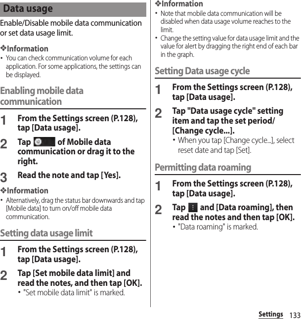 133SettingsEnable/Disable mobile data communication or set data usage limit.❖Information･You can check communication volume for each application. For some applications, the settings can be displayed.Enabling mobile data communication1From the Settings screen (P.128), tap [Data usage].2Tap   of Mobile data communication or drag it to the right.3Read the note and tap [Yes].❖Information･Alternatively, drag the status bar downwards and tap [Mobile data] to turn on/off mobile data communication.Setting data usage limit1From the Settings screen (P.128), tap [Data usage].2Tap [Set mobile data limit] and read the notes, and then tap [OK].･&quot;Set mobile data limit&quot; is marked.❖Information･Note that mobile data communication will be disabled when data usage volume reaches to the limit.･Change the setting value for data usage limit and the value for alert by dragging the right end of each bar in the graph.Setting Data usage cycle1From the Settings screen (P.128), tap [Data usage].2Tap &quot;Data usage cycle&quot; setting item and tap the set period/[Change cycle...].･When you tap [Change cycle...], select reset date and tap [Set].Permitting data roaming1From the Settings screen (P.128), tap [Data usage].2Tap   and [Data roaming], then read the notes and then tap [OK].･&quot;Data roaming&quot; is marked.Data usage