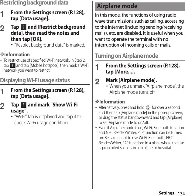 134SettingsRestricting background data1From the Settings screen (P.128), tap [Data usage].2Tap   and [Restrict background data], then read the notes and then tap [OK].･&quot;Restrict background data&quot; is marked.❖Information･To restrict use of specified Wi-Fi network, in Step 2, tap   and tap [Mobile hotspots], then mark a Wi-Fi network you want to restrict.Displaying Wi-Fi usage status1From the Settings screen (P.128), tap [Data usage].2Tap   and mark &quot;Show Wi-Fi usage&quot;.･&quot;Wi-Fi&quot; tab is displayed and tap it to check Wi-Fi usage condition.In this mode, the functions of using radio wave transmissions such as calling, accessing to the Internet (including sending/receiving mails), etc. are disabled. It is useful when you want to operate the terminal with no interruption of incoming calls or mails.Turning on Airplane mode1From the Settings screen (P.128), tap [More...].2Mark [Airplane mode].･When you unmark &quot;Airplane mode&quot;, the Airplane mode turns off.❖Information･Alternatively, press and hold P for over a second and then tap [Airplane mode] in the pop-up screen, or drag the status bar downward and tap [Airplane] to set Airplane mode to on/off.･Even if Airplane mode is on, Wi-Fi, Bluetooth function and NFC Reader/Writer, P2P function can be turned on. Be careful not to use Wi-Fi, Bluetooth, NFC Reader/Writer, P2P functions in a place where the use is prohibited such as in a airplane or hospital.Airplane mode