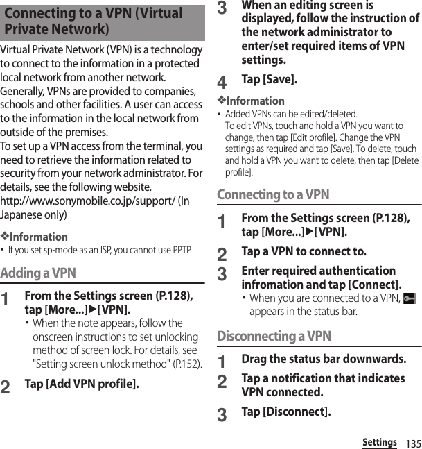 135SettingsVirtual Private Network (VPN) is a technology to connect to the information in a protected local network from another network. Generally, VPNs are provided to companies, schools and other facilities. A user can access to the information in the local network from outside of the premises.To set up a VPN access from the terminal, you need to retrieve the information related to security from your network administrator. For details, see the following website.http://www.sonymobile.co.jp/support/ (In Japanese only) ❖Information･If you set sp-mode as an ISP, you cannot use PPTP.Adding a VPN1From the Settings screen (P.128), tap [More...]u[VPN].･When the note appears, follow the onscreen instructions to set unlocking method of screen lock. For details, see &quot;Setting screen unlock method&quot; (P.152).2Tap [Add VPN profile].3When an editing screen is displayed, follow the instruction of the network administrator to enter/set required items of VPN settings.4Tap [Save].❖Information･Added VPNs can be edited/deleted.To edit VPNs, touch and hold a VPN you want to change, then tap [Edit profile]. Change the VPN settings as required and tap [Save]. To delete, touch and hold a VPN you want to delete, then tap [Delete profile].Connecting to a VPN1From the Settings screen (P.128), tap [More...]u[VPN].2Tap a VPN to connect to.3Enter required authentication infromation and tap [Connect].･When you are connected to a VPN,   appears in the status bar.Disconnecting a VPN1Drag the status bar downwards.2Tap a notification that indicates VPN connected.3Tap [Disconnect].Connecting to a VPN (Virtual Private Network)