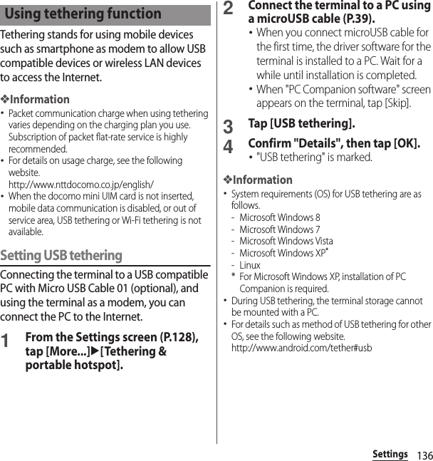 136SettingsTethering stands for using mobile devices such as smartphone as modem to allow USB compatible devices or wireless LAN devices to access the Internet.❖Information･Packet communication charge when using tethering varies depending on the charging plan you use. Subscription of packet flat-rate service is highly recommended.･For details on usage charge, see the following website.http://www.nttdocomo.co.jp/english/ ･When the docomo mini UIM card is not inserted, mobile data communication is disabled, or out of service area, USB tethering or Wi-Fi tethering is not available.Setting USB tetheringConnecting the terminal to a USB compatible PC with Micro USB Cable 01 (optional), and using the terminal as a modem, you can connect the PC to the Internet.1From the Settings screen (P.128), tap [More...]u[Tethering &amp; portable hotspot].2Connect the terminal to a PC using a microUSB cable (P.39).･When you connect microUSB cable for the first time, the driver software for the terminal is installed to a PC. Wait for a while until installation is completed.･When &quot;PC Companion software&quot; screen appears on the terminal, tap [Skip].3Tap [USB tethering].4Confirm &quot;Details&quot;, then tap [OK].･&quot;USB tethering&quot; is marked.❖Information･System requirements (OS) for USB tethering are as follows.- Microsoft Windows 8- Microsoft Windows 7- Microsoft Windows Vista- Microsoft Windows XP*-Linux* For Microsoft Windows XP, installation of PC Companion is required.･During USB tethering, the terminal storage cannot be mounted with a PC.･For details such as method of USB tethering for other OS, see the following website.http://www.android.com/tether#usbUsing tethering function