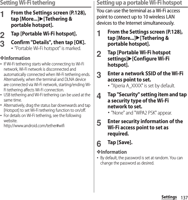 137SettingsSetting Wi-Fi tethering1From the Settings screen (P.128), tap [More...]u[Tethering &amp; portable hotspot].2Tap [Portable Wi-Fi hotspot].3Confirm &quot;Details&quot;, then tap [OK].･&quot;Portable Wi-Fi hotspot&quot; is marked.❖Information･If Wi-Fi tethering starts while connecting to Wi-Fi network, Wi-Fi network is disconnected and automatically connected when Wi-Fi tethering ends. Alternatively, when the terminal and DLNA device are connected via Wi-Fi network, starting/ending Wi-Fi tethering affects Wi-Fi connection.･USB tethering and Wi-Fi tethering can be used at the same time.･Alternatively, drag the status bar downwards and tap [Hotspot] to set Wi-Fi tethering function to on/off.･For details on Wi-Fi tethering, see the following website.http://www.android.com/tether#wifiSetting up a portable Wi-Fi hotspotYou can use the terminal as a Wi-Fi access point to connect up to 10 wireless LAN devices to the Internet simultaneously.1From the Settings screen (P.128), tap [More...]u[Tethering &amp; portable hotspot].2Tap [Portable Wi-Fi hotspot settings]u[Configure Wi-Fi hotspot].3Enter a network SSID of the Wi-Fi access point to set.･&quot;Xperia A_XXXX&quot; is set by default.4Tap &quot;Security&quot; setting item and tap a security type of the Wi-Fi network to set.･&quot;None&quot; and &quot;WPA2 PSK&quot; appear.5Enter security information of the Wi-Fi access point to set as required.6Tap [Save].❖Information･By default, the password is set at random. You can change the password as desired.