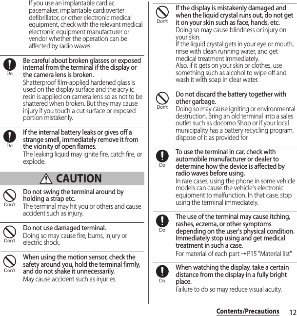 12Contents/PrecautionsIf you use an implantable cardiac pacemaker, implantable cardioverter defibrillator, or other electronic medical equipment, check with the relevant medical electronic equipment manufacturer or vendor whether the operation can be affected by radio waves.Be careful about broken glasses or exposed internal from the terminal if the display or the camera lens is broken.Shatterproof film-applied hardened glass is used on the display surface and the acrylic resin is applied on camera lens so as not to be shattered when broken. But they may cause injury if you touch a cut surface or exposed portion mistakenly.If the internal battery leaks or gives off a strange smell, immediately remove it from the vicinity of open flames.The leaking liquid may ignite fire, catch fire, or explode. CAUTIONDo not swing the terminal around by holding a strap etc.The terminal may hit you or others and cause accident such as injury.Do not use damaged terminal.Doing so may cause fire, burns, injury or electric shock.When using the motion sensor, check the safety around you, hold the terminal firmly, and do not shake it unnecessarily.May cause accident such as injuries.If the display is mistakenly damaged and when the liquid crystal runs out, do not get it on your skin such as face, hands, etc.Doing so may cause blindness or injury on your skin.If the liquid crystal gets in your eye or mouth, rinse with clean running water, and get medical treatment immediately.Also, if it gets on your skin or clothes, use something such as alcohol to wipe off and wash it with soap in clear water.Do not discard the battery together with other garbage.Doing so may cause igniting or environmental destruction. Bring an old terminal into a sales outlet such as docomo Shop or if your local municipality has a battery recycling program, dispose of it as provided for.To use the terminal in car, check with automobile manufacturer or dealer to determine how the device is affected by radio waves before using.In rare cases, using the phone in some vehicle models can cause the vehicle&apos;s electronic equipment to malfunction. In that case, stop using the terminal immediately.The use of the terminal may cause itching, rashes, eczema, or other symptoms depending on the user&apos;s physical condition. Immediately stop using and get medical treatment in such a case.For material of each part →P. 1 5  &quot; M a t e r i a l  l i s t &quot;When watching the display, take a certain distance from the display in a fully bright place.Failure to do so may reduce visual acuity.DoDoDon’tDon’tDon’tDon’tDon’tDoDoDo