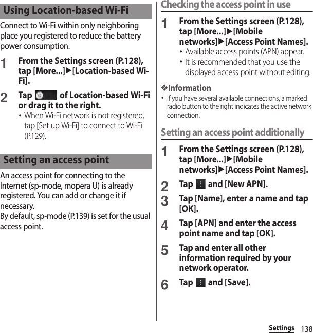 138SettingsConnect to Wi-Fi within only neighboring place you registered to reduce the battery power consumption.1From the Settings screen (P.128), tap [More...]u[Location-based Wi-Fi].2Tap   of Location-based Wi-Fi or drag it to the right.･When Wi-Fi network is not registered, tap [Set up Wi-Fi] to connect to Wi-Fi (P.129).An access point for connecting to the Internet (sp-mode, mopera U) is already registered. You can add or change it if necessary.By default, sp-mode (P.139) is set for the usual access point.Checking the access point in use1From the Settings screen (P.128), tap [More...]u[Mobile networks]u[Access Point Names].･Available access points (APN) appear.･It is recommended that you use the displayed access point without editing.❖Information･If you have several available connections, a marked radio button to the right indicates the active network connection.Setting an access point additionally1From the Settings screen (P.128), tap [More...]u[Mobile networks]u[Access Point Names].2Tap   and [New APN].3Tap [Name], enter a name and tap [OK].4Tap [APN] and enter the access point name and tap [OK].5Tap and enter all other information required by your network operator.6Tap   and [Save].Using Location-based Wi-FiSetting an access point