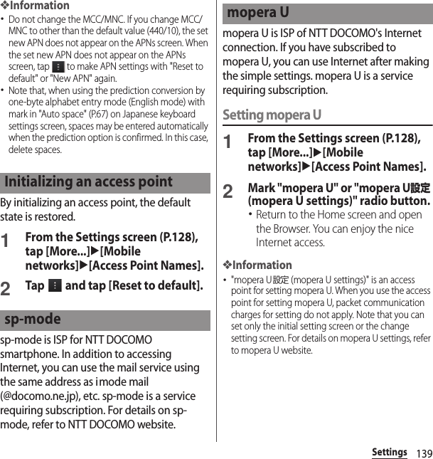 139Settings❖Information･Do not change the MCC/MNC. If you change MCC/MNC to other than the default value (440/10), the set new APN does not appear on the APNs screen. When the set new APN does not appear on the APNs screen, tap   to make APN settings with &quot;Reset to default&quot; or &quot;New APN&quot; again.･Note that, when using the prediction conversion by one-byte alphabet entry mode (English mode) with mark in &quot;Auto space&quot; (P.67) on Japanese keyboard settings screen, spaces may be entered automatically when the prediction option is confirmed. In this case, delete spaces.By initializing an access point, the default state is restored.1From the Settings screen (P.128), tap [More...]u[Mobile networks]u[Access Point Names].2Tap   and tap [Reset to default].sp-mode is ISP for NTT DOCOMO smartphone. In addition to accessing Internet, you can use the mail service using the same address as imode mail (@docomo.ne.jp), etc. sp-mode is a service requiring subscription. For details on sp-mode, refer to NTT DOCOMO website.mopera U is ISP of NTT DOCOMO&apos;s Internet connection. If you have subscribed to mopera U, you can use Internet after making the simple settings. mopera U is a service requiring subscription.Setting mopera U1From the Settings screen (P.128), tap [More...]u[Mobile networks]u[Access Point Names].2Mark &quot;mopera U&quot; or &quot;mopera U設定 (mopera U settings)&quot; radio button.･Return to the Home screen and open the Browser. You can enjoy the nice Internet access.❖Information･&quot;mopera U設定 (mopera U settings)&quot; is an access point for setting mopera U. When you use the access point for setting mopera U, packet communication charges for setting do not apply. Note that you can set only the initial setting screen or the change setting screen. For details on mopera U settings, refer to mopera U website.Initializing an access pointsp-modemopera U