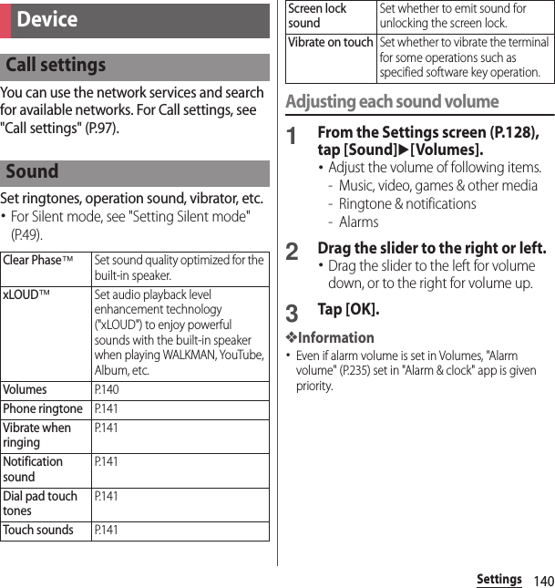 140SettingsYou can use the network services and search for available networks. For Call settings, see &quot;Call settings&quot; (P.97).Set ringtones, operation sound, vibrator, etc.･For Silent mode, see &quot;Setting Silent mode&quot; (P.49).Adjusting each sound volume1From the Settings screen (P.128), tap [Sound]u[Volumes].･Adjust the volume of following items.- Music, video, games &amp; other media- Ringtone &amp; notifications-Alarms2Drag the slider to the right or left.･Drag the slider to the left for volume down, or to the right for volume up.3Tap [OK].❖Information･Even if alarm volume is set in Volumes, &quot;Alarm volume&quot; (P.235) set in &quot;Alarm &amp; clock&quot; app is given priority.DeviceCall settingsSoundClear Phase™Set sound quality optimized for the built-in speaker.xLOUD™Set audio playback level enhancement technology (&quot;xLOUD&quot;) to enjoy powerful sounds with the built-in speaker when playing WALKMAN, YouTube, Album, etc.VolumesP. 1 4 0Phone ringtoneP. 1 4 1Vibrate when ringingP. 1 4 1Notification soundP. 1 4 1Dial pad touch tonesP. 1 4 1Touch soundsP. 1 4 1Screen lock soundSet whether to emit sound for unlocking the screen lock.Vibrate on touchSet whether to vibrate the terminal for some operations such as specified software key operation.