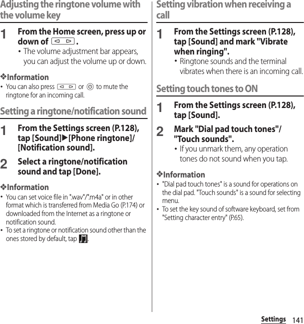 141SettingsAdjusting the ringtone volume with the volume key1From the Home screen, press up or down of m.･The volume adjustment bar appears, you can adjust the volume up or down.❖Information･You can also press m or P to mute the ringtone for an incoming call.Setting a ringtone/notification sound1From the Settings screen (P.128), tap [Sound]u[Phone ringtone]/[Notification sound].2Select a ringtone/notification sound and tap [Done].❖Information･You can set voice file in &quot;.wav&quot;/&quot;.m4a&quot; or in other format which is transferred from Media Go (P.174) or downloaded from the Internet as a ringtone or notification sound.･To set a ringtone or notification sound other than the ones stored by default, tap  .Setting vibration when receiving a call1From the Settings screen (P.128), tap [Sound] and mark &quot;Vibrate when ringing&quot;.･Ringtone sounds and the terminal vibrates when there is an incoming call.Setting touch tones to ON1From the Settings screen (P.128), tap [Sound].2Mark &quot;Dial pad touch tones&quot;/&quot;Touch sounds&quot;.･If you unmark them, any operation tones do not sound when you tap.❖Information･&quot;Dial pad touch tones&quot; is a sound for operations on the dial pad. &quot;Touch sounds&quot; is a sound for selecting menu.･To set the key sound of software keyboard, set from &quot;Setting character entry&quot; (P.65).