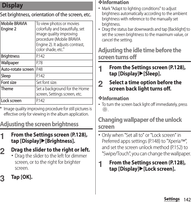 142SettingsSet brightness, orientation of the screen, etc.* Image quality improving procedure for still pictures is effective only for viewing in the album application.Adjusting the screen brightness1From the Settings screen (P.128), tap [Display]u[Brightness].2Drag the slider to the right or left.･Drag the slider to the left for dimmer screen, or to the right for brighter screen.3Tap [OK].❖Information･Mark &quot;Adapt to lighting conditions&quot; to adjust brightness automatically according to the ambient brightness with reference to the manually set brightness.･Drag the status bar downwards and tap [Backlight] to set the screen brightness to the maximum value, or cancel the setting.Adjusting the idle time before the screen turns off1From the Settings screen (P.128), tap [Display]u[Sleep].2Select a time option before the screen back light turns off.❖Information･To turn the screen back light off immediately, press P.Changing wallpaper of the unlock screen･Only when &quot;Set all to&quot; or &quot;Lock screen&quot; in Preferred apps settings (P.148) to &quot;Xperia™&quot;,  and set the screen unlock method (P.152) to &quot;Swipe/Touch&quot;, you can change the wallpaper.1From the Settings screen (P.128), tap [Display]u[Lock screen].DisplayMobile BRAVIA Engine 2To view photos or movies colorfully and beautifully, set image quality improving procedure (Mobile BRAVIA Engine 2). It adjusts contrast, color shade, etc.*BrightnessP. 1 4 2WallpaperP. 7 8Auto-rotate screenP. 4 8SleepP. 1 4 2Font sizeSet font size.ThemeSet a background for the Home screen, Settings screen, etc.Lock screenP. 1 4 2