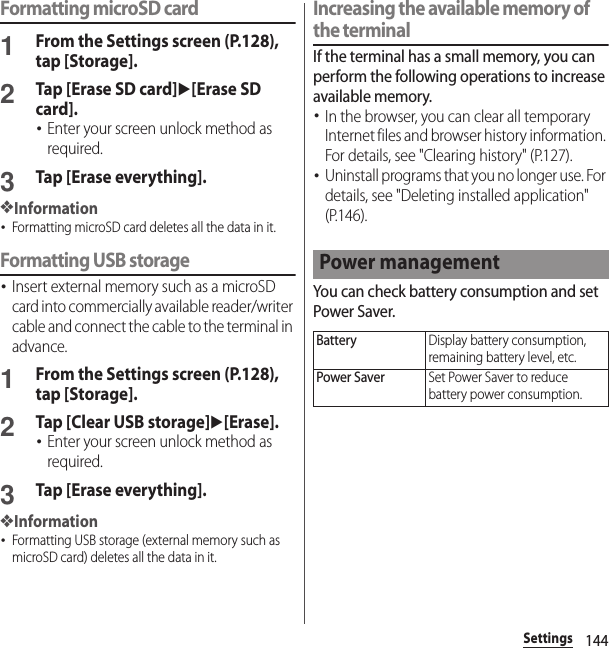 144SettingsFormatting microSD card1From the Settings screen (P.128), tap [Storage].2Tap [Erase SD card]u[Erase SD card].･Enter your screen unlock method as required.3Tap [Erase everything].❖Information･Formatting microSD card deletes all the data in it.Formatting USB storage･Insert external memory such as a microSD card into commercially available reader/writer cable and connect the cable to the terminal in advance.1From the Settings screen (P.128), tap [Storage].2Tap [Clear USB storage]u[Erase].･Enter your screen unlock method as required.3Tap [Erase everything].❖Information･Formatting USB storage (external memory such as microSD card) deletes all the data in it.Increasing the available memory of the terminalIf the terminal has a small memory, you can perform the following operations to increase available memory.･In the browser, you can clear all temporary Internet files and browser history information. For details, see &quot;Clearing history&quot; (P.127).･Uninstall programs that you no longer use. For details, see &quot;Deleting installed application&quot; (P.146).You can check battery consumption and set Power Saver.Power managementBatteryDisplay battery consumption, remaining battery level, etc.Power SaverSet Power Saver to reduce battery power consumption.