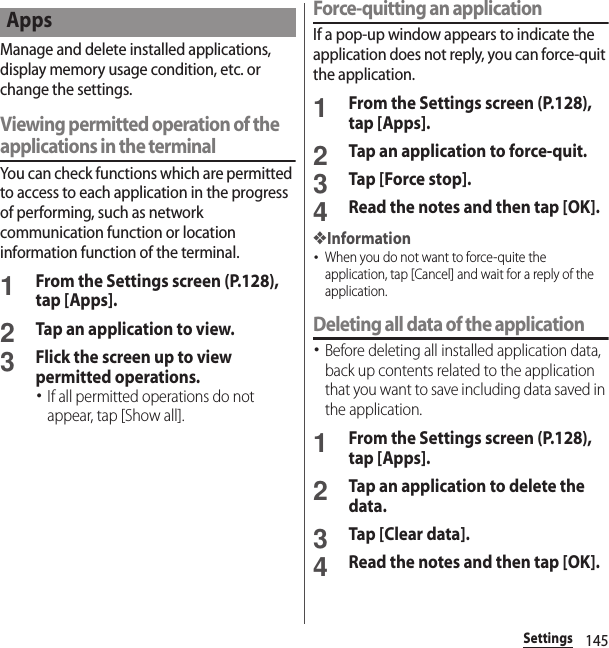 145SettingsManage and delete installed applications, display memory usage condition, etc. or change the settings.Viewing permitted operation of the applications in the terminalYou can check functions which are permitted to access to each application in the progress of performing, such as network communication function or location information function of the terminal.1From the Settings screen (P.128), tap [Apps].2Tap an application to view.3Flick the screen up to view permitted operations.･If all permitted operations do not appear, tap [Show all].Force-quitting an applicationIf a pop-up window appears to indicate the application does not reply, you can force-quit the application.1From the Settings screen (P.128), tap [Apps].2Tap an application to force-quit.3Tap [Force stop].4Read the notes and then tap [OK].❖Information･When you do not want to force-quite the application, tap [Cancel] and wait for a reply of the application.Deleting all data of the application･Before deleting all installed application data, back up contents related to the application that you want to save including data saved in the application.1From the Settings screen (P.128), tap [Apps].2Tap an application to delete the data.3Tap [Clear data].4Read the notes and then tap [OK].Apps