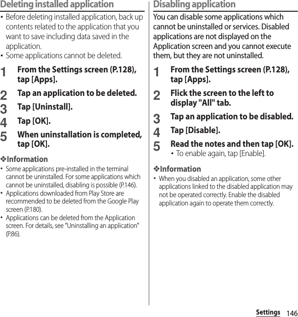 146SettingsDeleting installed application･Before deleting installed application, back up contents related to the application that you want to save including data saved in the application.･Some applications cannot be deleted.1From the Settings screen (P.128), tap [Apps].2Tap an application to be deleted.3Tap [Uninstall].4Tap [OK].5When uninstallation is completed, tap [OK].❖Information･Some applications pre-installed in the terminal cannot be uninstalled. For some applications which cannot be uninstalled, disabling is possible (P.146).･Applications downloaded from Play Store are recommended to be deleted from the Google Play screen (P.180).･Applications can be deleted from the Application screen. For details, see &quot;Uninstalling an application&quot; (P.86).Disabling applicationYou can disable some applications which cannot be uninstalled or services. Disabled applications are not displayed on the Application screen and you cannot execute them, but they are not uninstalled.1From the Settings screen (P.128), tap [Apps].2Flick the screen to the left to display &quot;All&quot; tab.3Tap an application to be disabled.4Tap [Disable].5Read the notes and then tap [OK].･To enable again, tap [Enable].❖Information･When you disabled an application, some other applications linked to the disabled application may not be operated correctly. Enable the disabled application again to operate them correctly.